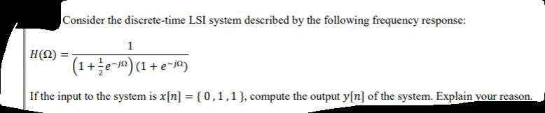 Consider the discrete-time LSI system described by the following frequency response:
1
H(N) =
(1+e-j) (1+ e-)
If the input to the system is x[n] = { 0,1,1}, compute the output y[n] of the system. Explain your reason.
