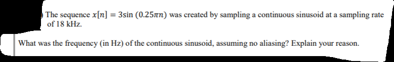 ) The sequence x[n] = 3sin (0.25tn) was created by sampling a continuous sinusoid at a sampling rate
of 18 kHz.
What was the frequency (in Hz) of the continuous sinusoid, assuming no aliasing? Explain your reason.
