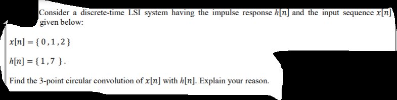 Consider a discrete-time LSI system having the impulse response h[n] and the input sequence x[n]'
given below:
x[n] = { 0,1,2}
h[n] = {1,7 }.
| Find the 3-point circular convolution of x[n] with h[n]. Explain your reason.
