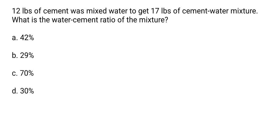 12 Ibs of cement was mixed water to get 17 Ibs of cement-water mixture.
What is the water-cement ratio of the mixture?
a. 42%
b. 29%
c. 70%
d. 30%
