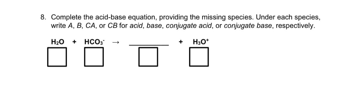 8. Complete the acid-base equation, providing the missing species. Under each species,
write A, B, CA, or CB for acid, base, conjugate acid, or conjugate base, respectively.
H20
HCO3
+
H3O*
