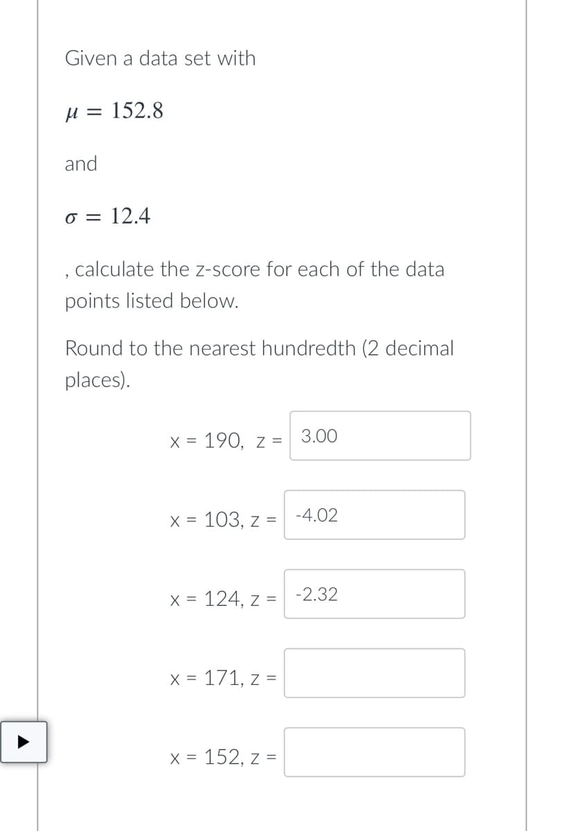 Given a data set with
H = 152.8
and
o = 12.4
, calculate the z-score for each of the data
points listed below.
Round to the nearest hundredth (2 decimal
places).
X = 190, z =
3.00
X =
103, z =
-4.02
X = 124, z =
-2.32
X = 171, z =
X = 152, z =
