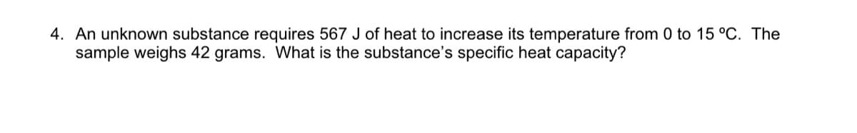 4. An unknown substance requires 567 J of heat to increase its temperature from 0 to 15 °C. The
sample weighs 42 grams. What is the substance's specific heat capacity?
