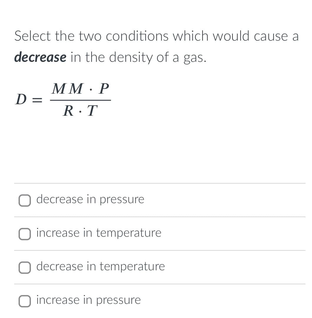 Select the two conditions which would cause a
decrease in the density of a gas.
MM · P
D =
R·T
O decrease in pressure
O increase in temperature
O decrease in temperature
O increase in pressure
