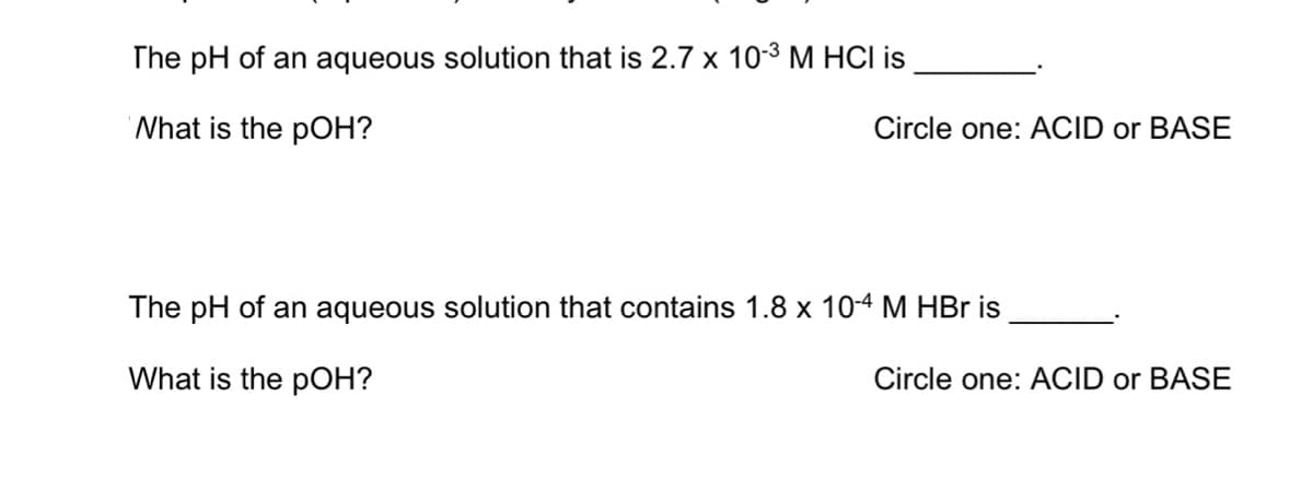 The pH of an aqueous solution that is 2.7 x 10-3 M HCI is
'Nhat is the pOH?
Circle one: ACID or BASE
The pH of an aqueous solution that contains 1.8 x 104 M HBr is
What is the pOH?
Circle one: ACID or BASE
