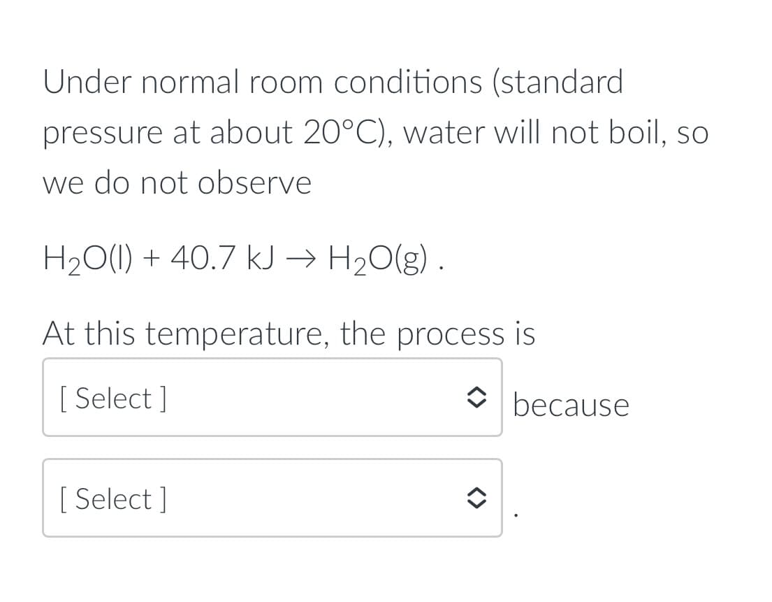 Under normal room conditions (standard
pressure at about 20°C), vwater will not boil, so
we do not observe
H20(1) + 40.7 kJ → H20(g) .
At this temperature, the process is
[ Select ]
O because
[ Select ]
<>
