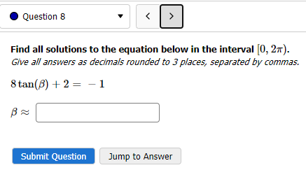 Question 8
8 tan (8) +2
B≈
Find all solutions to the equation below in the interval [0, 2π).
Give all answers as decimals rounded to 3 places, separated by commas.
1
=
<[
Submit Question
>
Jump to Answer