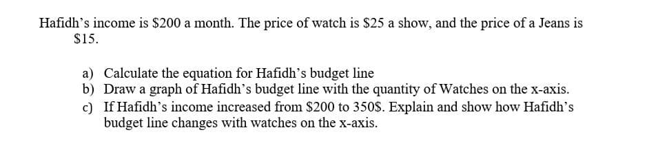 Hafidh's income is $200 a month. The price of watch is $25 a show, and the price of a Jeans is
$15.
a) Calculate the equation for Hafidh's budget line
b) Draw a graph of Hafidh's budget line with the quantity of Watches on the x-axis.
c) If Hafidh's income increased from S200 to 350S. Explain and show how Hafidh's
budget line changes with watches on the x-axis.
