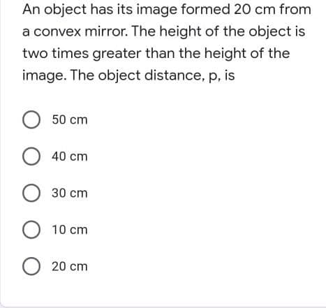 An object has its image formed 20 cm from
a convex mirror. The height of the object is
two times greater than the height of the
image. The object distance, p, is
O 50 cm
O 40 cm
30 cm
O10 cm
O 20 cm

