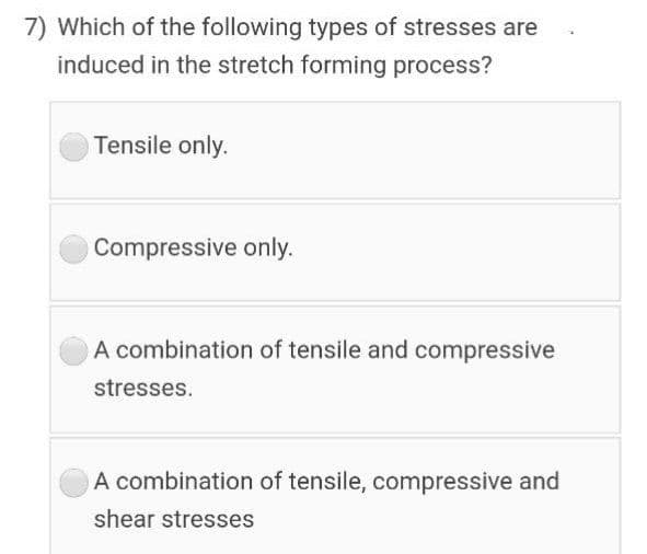 7) Which of the following types of stresses are
induced in the stretch forming process?
Tensile only.
OCompressive only.
A combination of tensile and compressive
stresses.
A combination of tensile, compressive and
shear stresses

