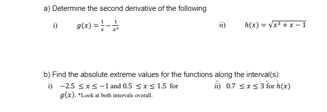 a) Determine the second derivative of the following
=-
1
1
i)
g(x)
ii)
h(x) = Vx3 + x – 1
x3
b) Find the absolute extreme values for the functions along the interval(s):
i) -2.5 <x<-1 and 0.5 <x< 1.5 for
g(x). *Look at both intervals overall.
ii) 0.7 <xs 3 for h(x)
