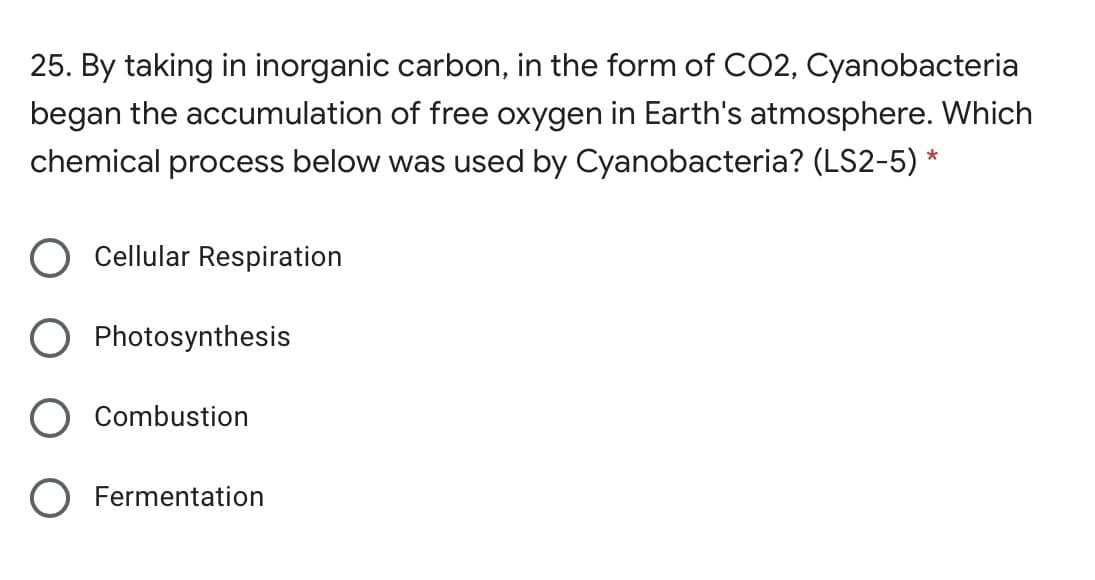 25. By taking in inorganic carbon, in the form of CO2, Cyanobacteria
began the accumulation of free oxygen in Earth's atmosphere. Which
chemical process below was used by Cyanobacteria? (LS2-5)
Cellular Respiration
Photosynthesis
Combustion
O Fermentation
