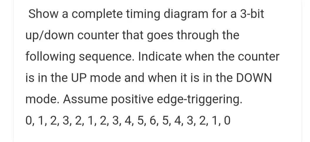 Show a complete timing diagram for a 3-bit
up/down counter that goes through the
following sequence. Indicate when the counter
is in the UP mode and when it is in the DOWN
mode. Assume positive edge-triggering.
0, 1, 2, 3, 2, 1, 2, 3, 4, 5, 6, 5, 4, 3, 2, 1, 0
