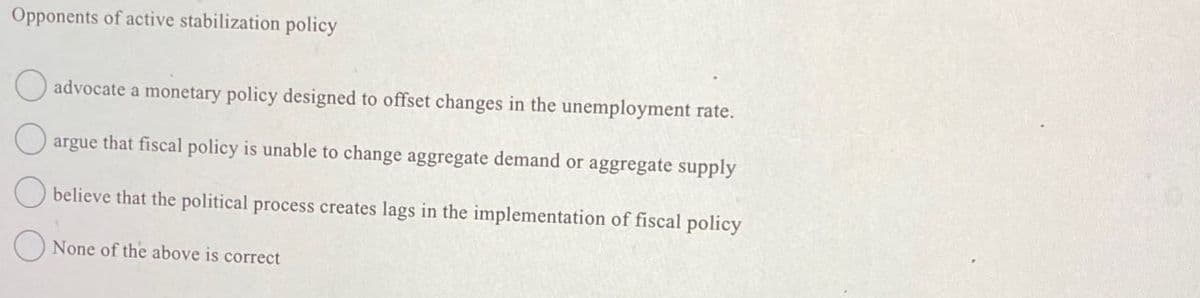 Opponents of active stabilization policy
advocate a monetary policy designed to offset changes in the unemployment rate.
argue that fiscal policy is unable to change aggregate demand or aggregate supply
believe that the political process creates lags in the implementation of fiscal policy
None of the above is correct
