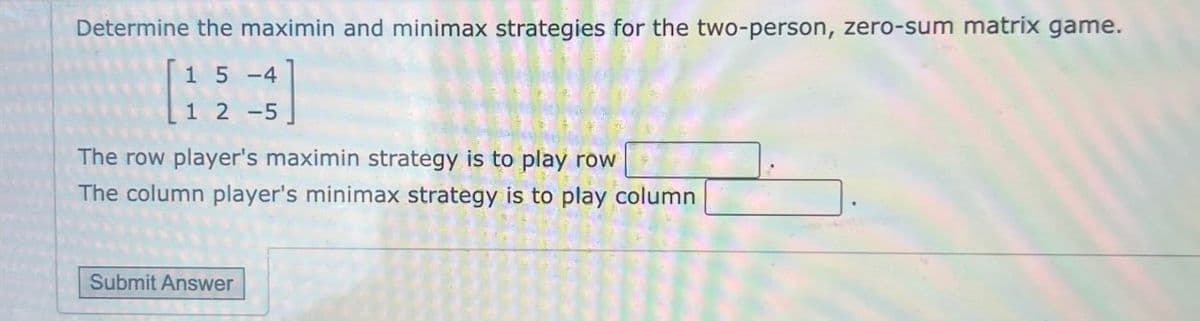 Determine the maximin and minimax strategies for the two-person, zero-sum matrix game.
15-4
12-5
The row player's maximin strategy is to play row
The column player's minimax strategy is to play column
Submit Answer