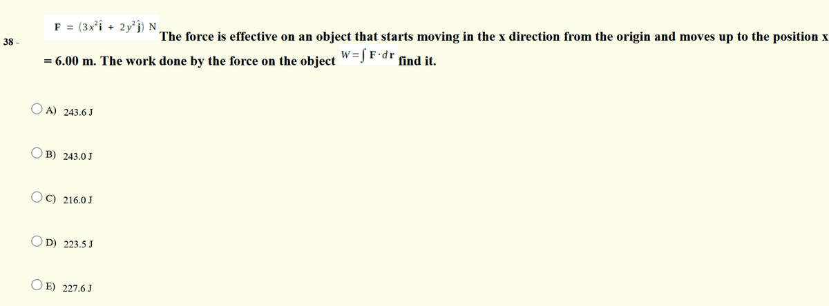 F =
(3x²î + 2y°j) N
The force is effective on an object that starts moving in the x direction from the origin and moves up to the position x
38 -
W =
= 6.00 m. The work done by the force on the object
w=[ F•dr
find it.
O A) 243.6 J
B) 243.0 J
O C) 216.0 J
D) 223.5 J
E) 227.6 J
