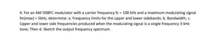 4. For an AM DSBFC modulator with a carrier frequency fc = 100 kHz and a maximum modulating signal
fm(max) = 5kHz, determine: a. Frequency limits for the upper and lower sidebands; b. Bandwidth; c.
Upper and lower side frequencies produced when the modulating signal is a single frequency 3-kHz
tone; Then d. Sketch the output frequency spectrum.
