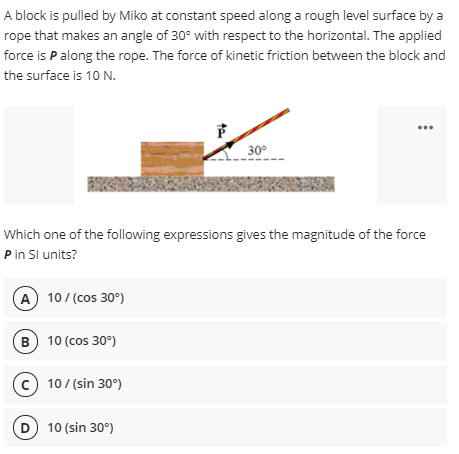 A block is pulled by Miko at constant speed along a rough level surface by a
rope that makes an angle of 30° with respect to the horizontal. The applied
force is P along the rope. The force of kinetic friction between the block and
the surface is 10 N.
30°
Which one of the following expressions gives the magnitude of the force
Pin Sl units?
A 10/(cos 30°)
B 10 (cos 30°)
c) 10/(sin 30°)
10 (sin 30°)
