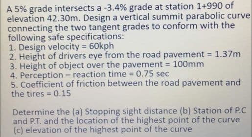 A 5% grade intersects a -3.4% grade at station 1+990 of
elevation 42.30m. Design a vertical summit parabolic curve
connecting the two tangent grades to conform with the
following safe specifications:
1. Design velocity = 60kph
2. Height of drivers eye from the road pavement = 1.37m
3. Height of object over the pavement = 100mm
4. Perception - reaction time 0.75 sec
5. Coefficient of friction between the road pavement and
the tires = 0.15
Determine the (a) Stopping sight distance (b) Station of P.C
and P.T. and the location of the highest point of the curve
(c) elevation of the highest point of the curve

