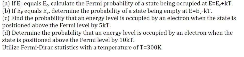 (a) If EF equals Eo, calculate the Fermi probability of a state being occupied at E=E₂+kT.
(b) If EF equals Ev, determine the probability of a state being empty at E=E,-kT.
(c) Find the probability that an energy level is occupied by an electron when the state is
positioned above the Fermi level by 5kT.
(d) Determine the probability that an energy level is occupied by an electron when the
state is positioned above the Fermi level by 10kT.
Utilize Fermi-Dirac statistics with a temperature of T=300K.