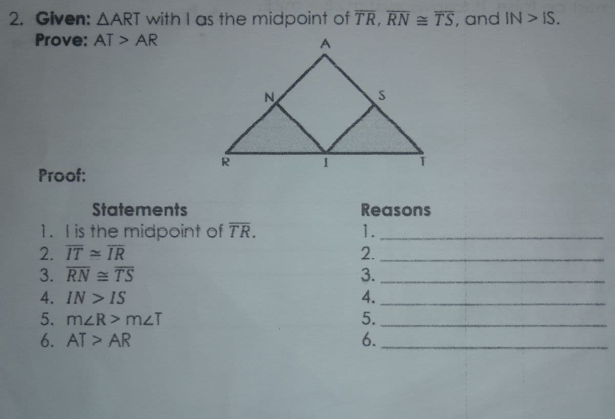 2. Given: AART with I as the midpoint of TR, RN = TS, and IN> IS.
Prove: AT > AR
Proof:
Statements
Reasons
1. lis the midpoint of TR.
2. TT TR
3. RN TS
1.
4. IN > IS
5. mzR> mzT
6. AT > AR
23456
