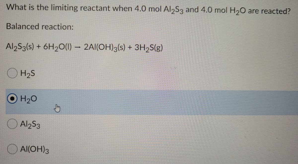 What is the limiting reactant when 4.0 mol Al,S3 and 4.0 mol H20 are reacted?
Balanced reaction:
Al2S3(s) + 6H2O(1) – 2AI(OH)3(s) + 3H2S(g)
O H2S
OH2C
Al2S3
O Al(OH)3
