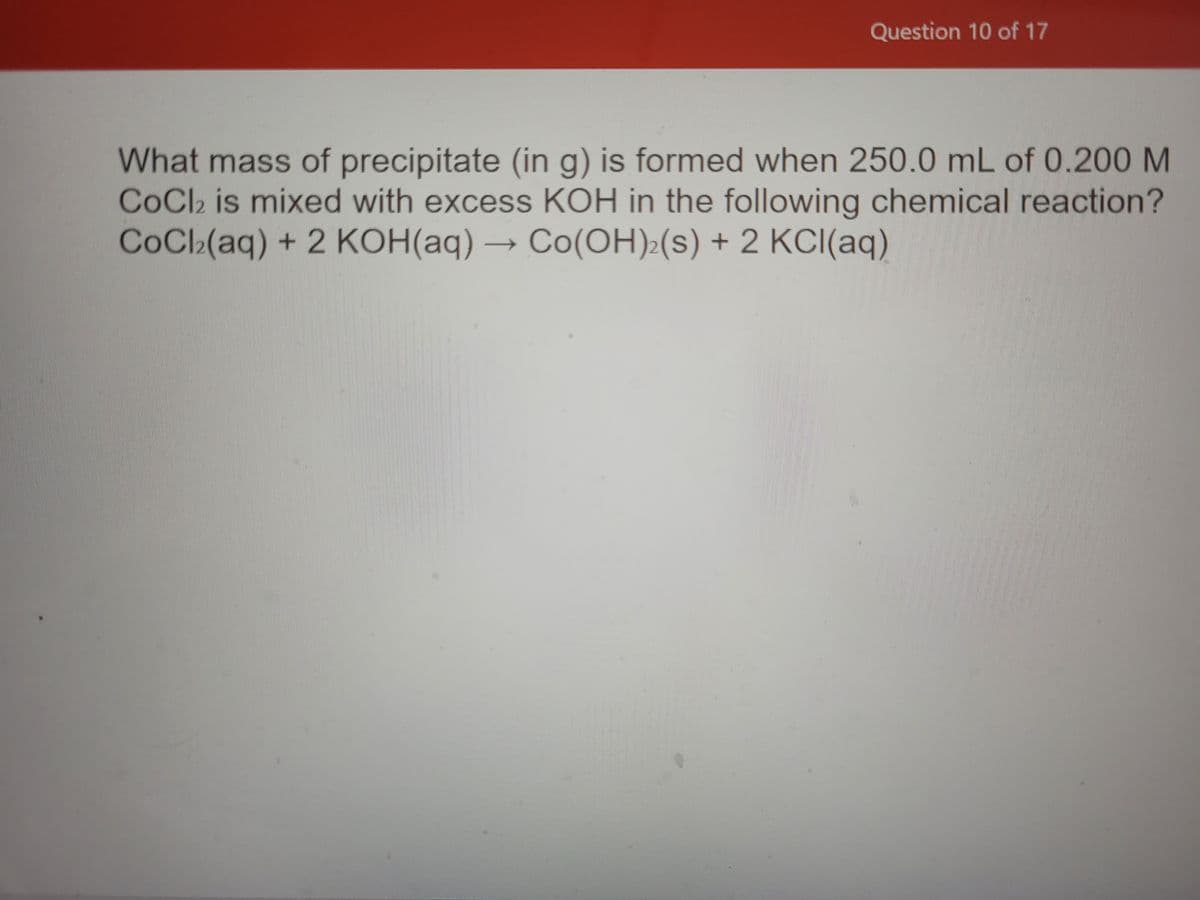 Question 10 of 17
What mass of precipitate (in g) is formed when 250.0 mL of 0.200 M
COC2 is mixed with excess KOH in the following chemical reaction?
CoCl(aq) + 2 KOH(aq) → Co(OH):(s) + 2 KCI(aq)

