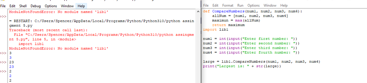 File Edit Format Run Options Window Help
A def CompareNumbers (numl, num2, num3, num4) :
File Edit Shell Debug Options Window Help
ModuleNotFoundError: No module named 'libl
>>>
= RESTART: C:/Users/Spencer/AppData/Local/Programs/Python/Python310/python assin
allNum = [numl, num2, num3, num4]
maximun = max (allNum)
gment 5.py
Traceback (most recent call last) :
return maximum
import libl
File "C:/Users/Spencer/AppData/Local/Programs/Python/Python310/python assingme
nt 5.py", line 5, in <module>
import libl
ModuleNotFoundError: No module named 'libl
>>> 3
numl = int (input ("Enter first number: "))
num2 = int (input ("Enter second number: "))
num3 = int (input ("Enter third number: "))
num4 = int (input ("Enter fourth number: "))
3
>>> 23
large = lib1.CompareNumbers (numl, num2, num3, num4)
23
print ("Largest is: " + str (large))
>>> 2
2
2
