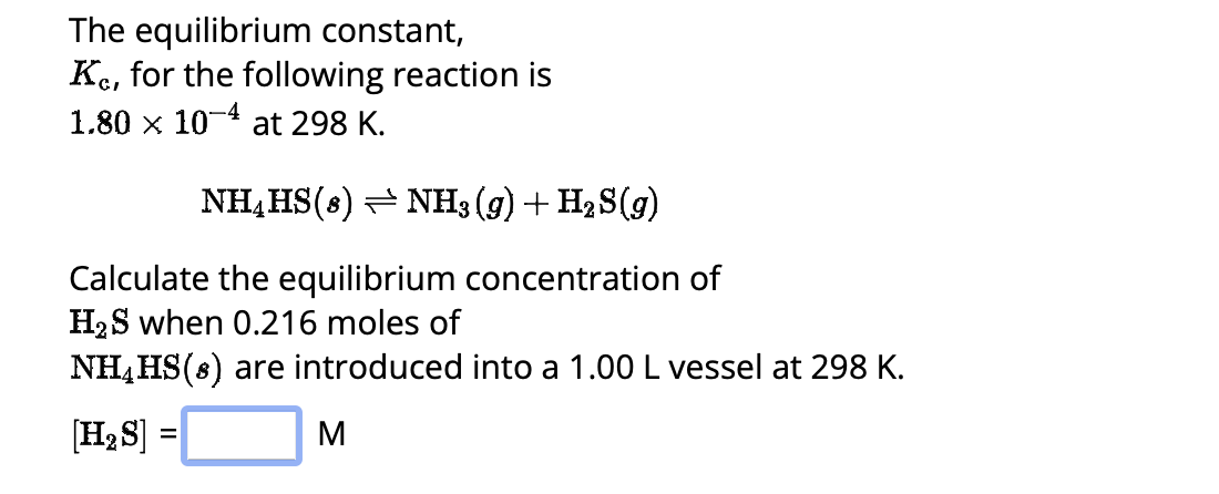 The equilibrium constant,
Ke, for the following reaction is
1.80 x 10-4 at 298 K.
NH4HS (8) NH3(g) + H₂S(g)
Calculate the equilibrium concentration of
H₂S when 0.216 moles of
NH₂HS(s) are introduced into a 1.00 L vessel at 298 K.
[H₂S]
M