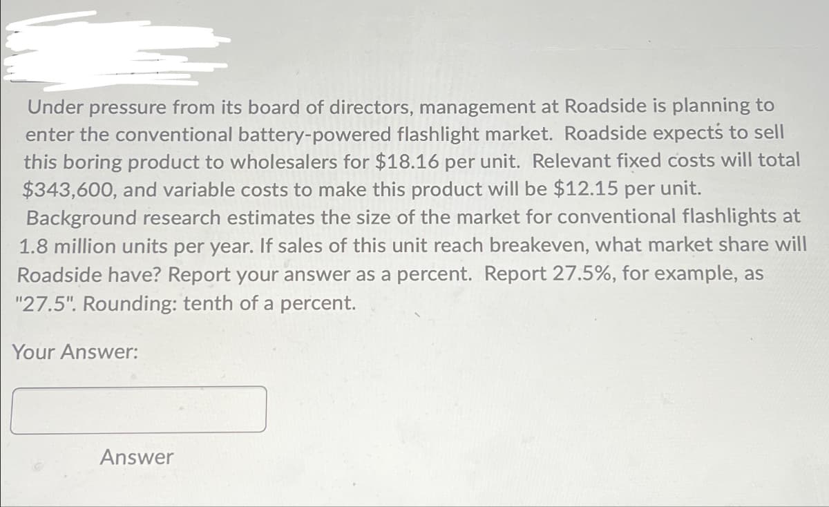 Under pressure from its board of directors, management at Roadside is planning to
enter the conventional battery-powered flashlight market. Roadside expects to sell
this boring product to wholesalers for $18.16 per unit. Relevant fixed costs will total
$343,600, and variable costs to make this product will be $12.15 per unit.
Background research estimates the size of the market for conventional flashlights at
1.8 million units per year. If sales of this unit reach breakeven, what market share will
Roadside have? Report your answer as a percent. Report 27.5%, for example, as
"27.5". Rounding: tenth of a percent.
Your Answer:
Answer