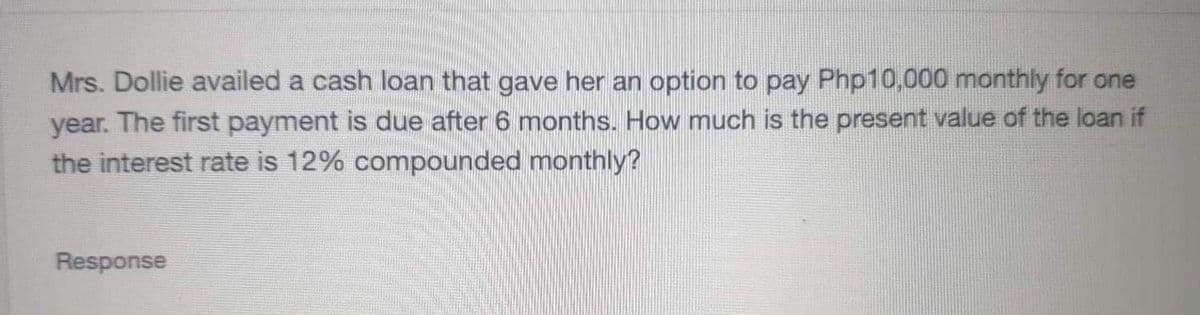 Mrs. Dollie availed a cash loan that gave her an option to pay Php10,000 monthly for one
year. The first payment is due after 6 months. How much is the present value of the loan if
the interest rate is 12% compounded monthly?
Response
