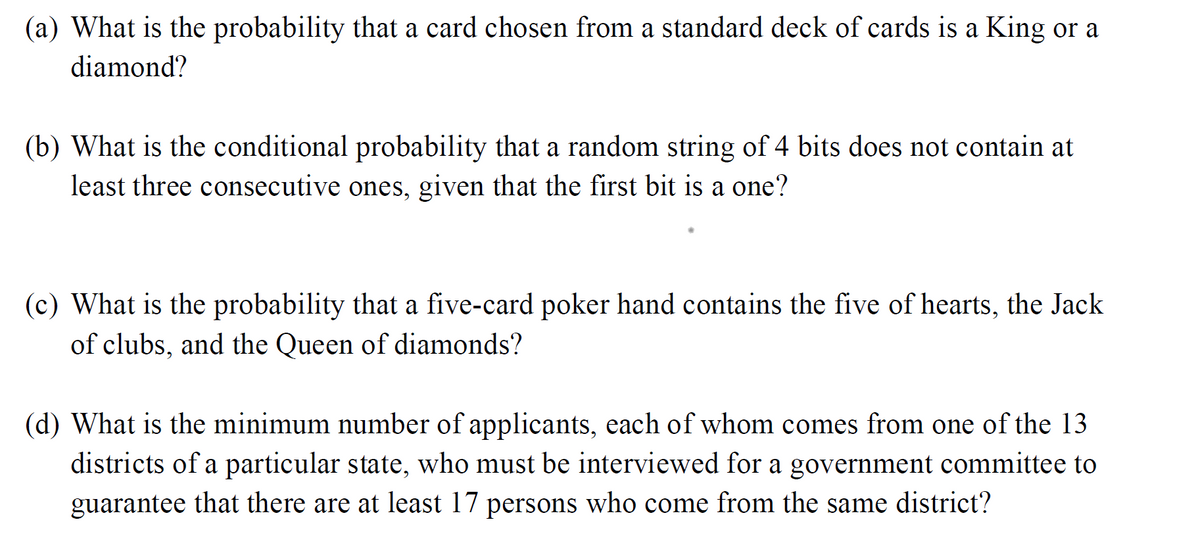 (a) What is the probability that a card chosen from a standard deck of cards is a King or a
diamond?
(b) What is the conditional probability that a random string of 4 bits does not contain at
least three consecutive ones, given that the first bit is a one?
(c) What is the probability that a five-card poker hand contains the five of hearts, the Jack
of clubs, and the Queen of diamonds?
(d) What is the minimum number of applicants, each of whom comes from one of the 13
districts of a particular state, who must be interviewed for a government committee to
guarantee that there are at least 17 persons who come from the same district?