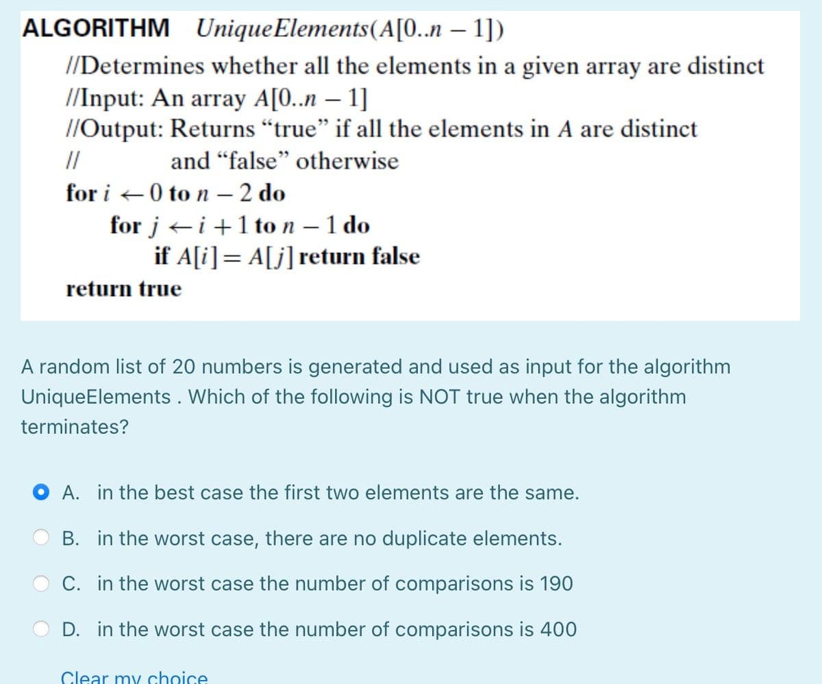 ALGORITHM Unique Elements (A[0..n-1])
//Determines whether all the elements in a given array are distinct
//Input: An array A[0..n-1]
//Output: Returns "true" if all the elements in A are distinct
and "false" otherwise
//
for i 0 to n - 2 do
for ji+1 to n - 1 do
if A[i] = A[j] return false
return true
A random list of 20 numbers is generated and used as input for the algorithm
UniqueElements. Which of the following is NOT true when the algorithm
terminates?
OA. in the best case the first two elements are the same.
B. in the worst case, there are no duplicate elements.
C. in the worst case the number of comparisons is 190
D. in the worst case the number of comparisons is 400
Clear my choice