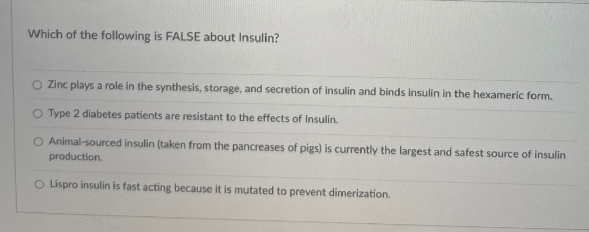 Which of the following is FALSE about Insulin?
O Zinc plays a role in the synthesis, storage, and secretion of insulin and binds insulin in the hexameric form.
O Type 2 diabetes patients are resistant to the effects of Insulin.
O Animal-sourced insulin (taken from the pancreases of pigs) is currently the largest and safest source of insulin
production.
O Lispro insulin is fast acting because it is mutated to prevent dimerization.
