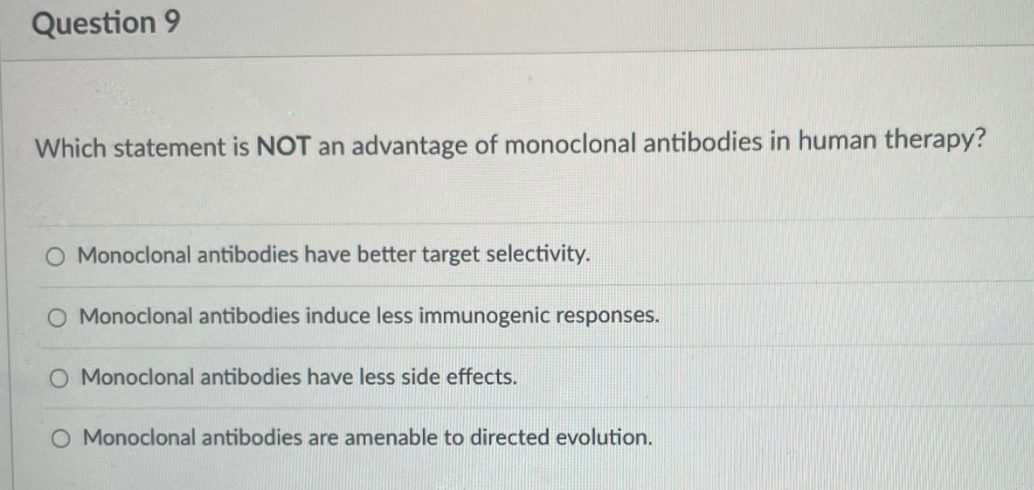 Question 9
Which statement is NOT an advantage of monoclonal antibodies in human therapy?
Monoclonal antibodies have better target selectivity.
O Monoclonal antibodies induce less immunogenic responses.
O Monoclonal antibodies have less side effects.
O Monoclonal antibodies are amenable to directed evolution.
