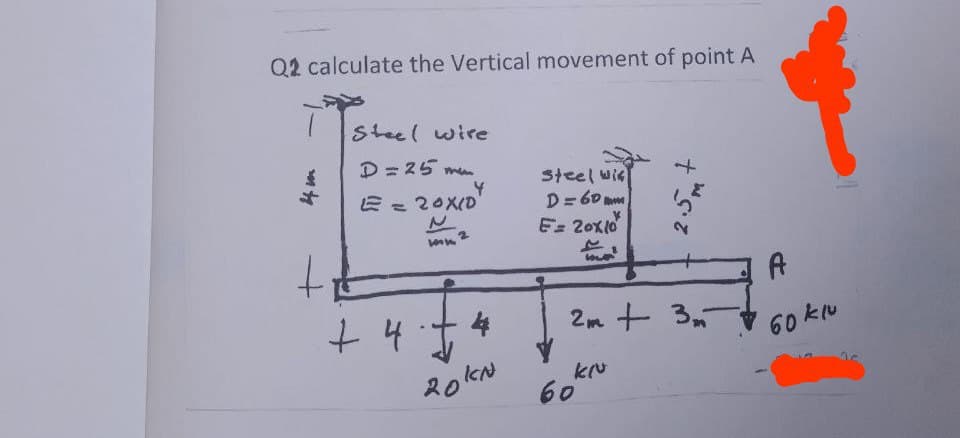 Q2 calculate the Vertical movement of point A
4 m
t
Steel wire
D = 25 m
E = 20X10
+4
+ 4.1
2
4
20KN
Steel wis
D = 60
E 20x10
2m + 3
kľu
60
A
60 kuu