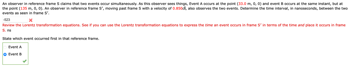 An observer in reference frame S claims that two events occur simultaneously. As this observer sees things, Event A occurs at the point (33.0 m, 0, 0) and event B occurs at the same instant, but at
the point (135 m, 0, 0). An observer in reference frame S', moving past frame S with a velocity of 0.850cî, also observes the two events. Determine the time interval, in nanoseconds, between the two
events as seen in frame S'.
-523
X
Review the Lorentz transformation equations. See if you can use the Lorentz transformation equations to express the time an event occurs in frame S' in terms of the time and place it occurs in frame
S. ns
State which event occurred first in that reference frame.
Event A
Event B