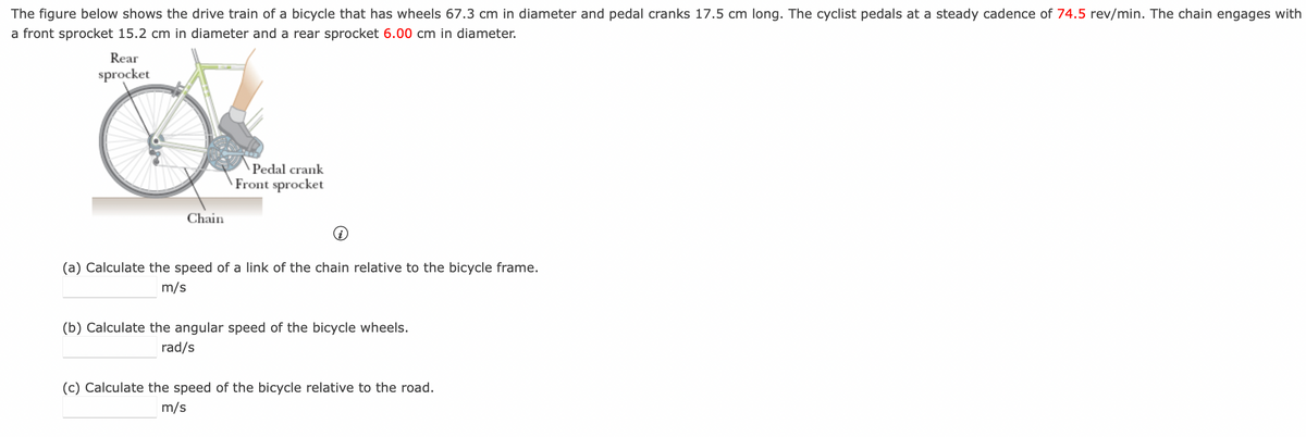 The figure below shows the drive train of a bicycle that has wheels 67.3 cm in diameter and pedal cranks 17.5 cm long. The cyclist pedals at a steady cadence of 74.5 rev/min. The chain engages with
a front sprocket 15.2 cm in diameter and a rear sprocket 6.00 cm in diameter.
Rear
sprocket
Chain
Pedal crank
Front sprocket
(a) Calculate the speed of a link of the chain relative to the bicycle frame.
m/s
(b) Calculate the angular speed of the bicycle wheels.
rad/s
(c) Calculate the speed of the bicycle relative to the road.
m/s
