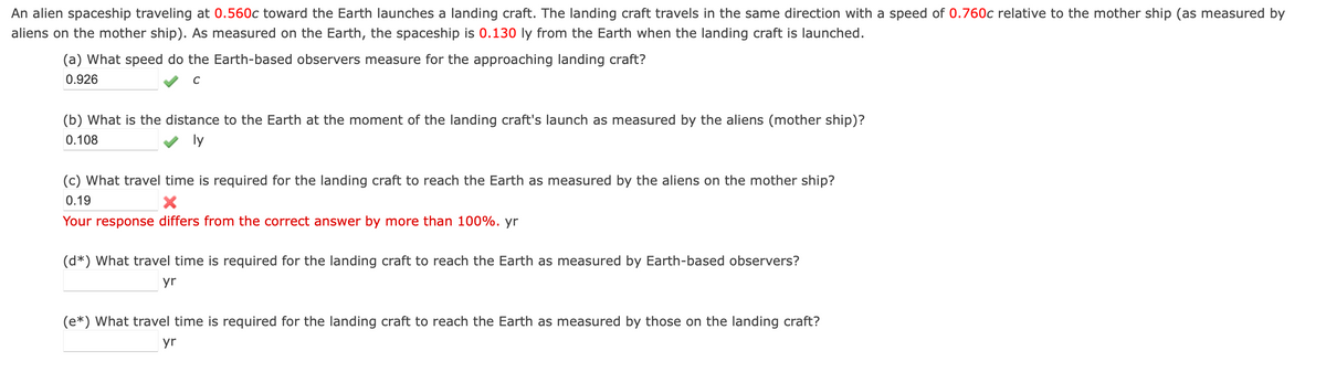 An alien spaceship traveling at 0.560c toward the Earth launches a landing craft. The landing craft travels in the same direction with a speed of 0.760c relative to the mother ship (as measured by
aliens on the mother ship). As measured on the Earth, the spaceship is 0.130 ly from the Earth when the landing craft is launched.
(a) What speed do the Earth-based observers measure for the approaching landing craft?
0.926
C
(b) What is the distance to the Earth at the moment of the landing craft's launch as measured by the aliens (mother ship)?
0.108
ly
(c) What travel time is required for the landing craft to reach the Earth as measured by the aliens on the mother ship?
0.19
Your response differs from the correct answer by more than 100%. yr
(d*) What travel time is required for the landing craft to reach the Earth as measured by Earth-based observers?
yr
(e*) What travel time is required for the landing craft to reach the Earth as measured by those on the landing craft?
yr