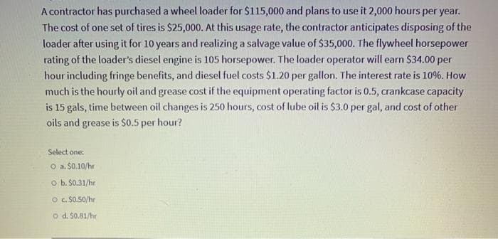 A contractor has purchased a wheel loader for $115,000 and plans to use it 2,000 hours per year.
The cost of one set of tires is $25,000. At this usage rate, the contractor anticipates disposing of the
loader after using it for 10 years and realizing a salvage value of $35,000. The flywheel horsepower
rating of the loader's diesel engine is 105 horsepower. The loader operator will earn $34.00 per
hour including fringe benefits, and diesel fuel costs $1.20 per gallon. The interest rate is 10%. How
much is the hourly oil and grease cost if the equipment operating factor is 0.5, crankcase capacity
is 15 gals, time between oil changes is 250 hours, cost of lube oil is $3.0 per gal, and cost of other
oils and grease is $0.5 per hour?
Select one:
O a. $0.10/hr
o b. $0.31/hr
o c. S0.50/hr
o d. $0.81/hr
