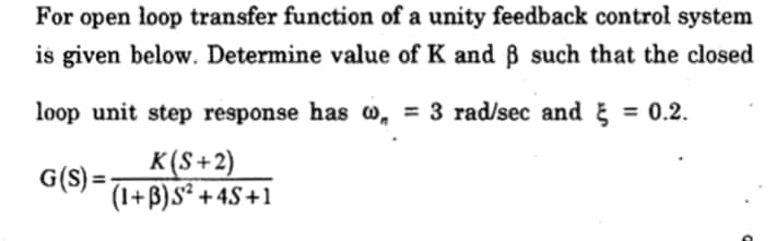 For open loop transfer function of a unity feedback control system
is given below. Determine value of K and ß such that the closed
loop unit step response has w, = 3 rad/sec and
= 0.2.
K(S+2)
G(S) =:
(1+B)S² +4S+1
