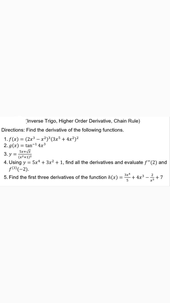 (Inverse Trigo, Higher Order Derivative, Chain Rule)
Directions: Find the derivative of the following functions.
1. f(x) = (2x³ - x²)³ (3x5 + 4x²)²
2. g(x) = tan-¹ 4x³
3.y =
5x+√x
(x²+1)²
4. Using y = 5x + 3x² + 1, find all the derivatives and evaluate f"(2) and
f(3) (-2).
3x4
5. Find the first three derivatives of the function h(x) =
+4x³−²+ +7
5