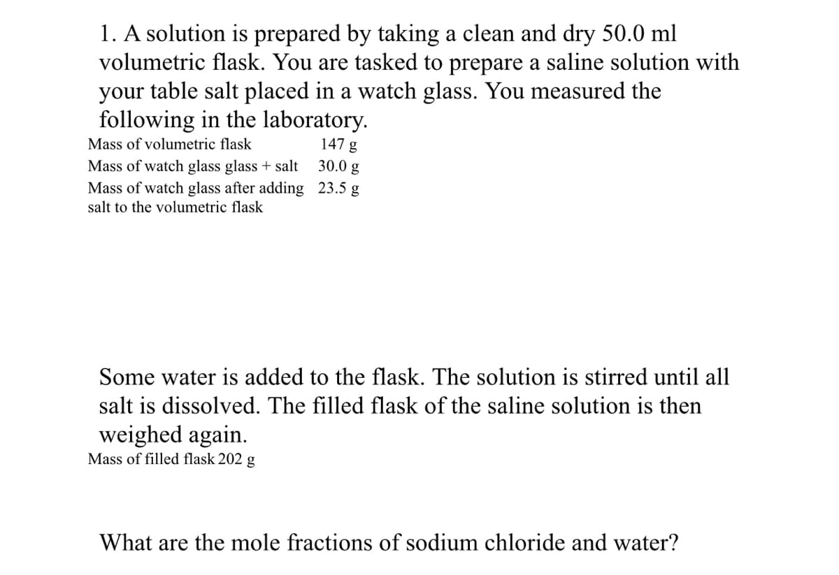 1. A solution is prepared by taking a clean and dry 50.0 ml
volumetric flask. You are tasked to prepare a saline solution with
your table salt placed in a watch glass. You measured the
following in the laboratory.
147 g
Mass of volumetric flask
Mass of watch glass glass + salt
Mass of watch glass after adding
salt to the volumetric flask
30.0 g
23.5 g
Some water is added to the flask. The solution is stirred until all
salt is dissolved. The filled flask of the saline solution is then
weighed again.
Mass of filled flask 202 g
What are the mole fractions of sodium chloride and water?