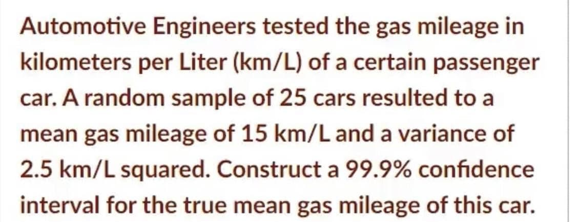 Automotive Engineers tested the gas mileage in
kilometers per Liter (km/L) of a certain passenger
car. A random sample of 25 cars resulted to a
mean gas mileage of 15 km/L and a variance of
2.5 km/L squared. Construct a 99.9% confidence
interval for the true mean gas mileage of this car.