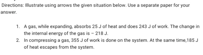 Directions: Illustrate using arrows the given situation below. Use a separate paper for your
answer.
1. A gas, while expanding, absorbs 25 J of heat and does 243 J of work. The change in
the internal energy of the gas is - 218 J.
2. In compressing a gas, 355 J of work is done on the system. At the same time,185 J
of heat escapes from the system.
