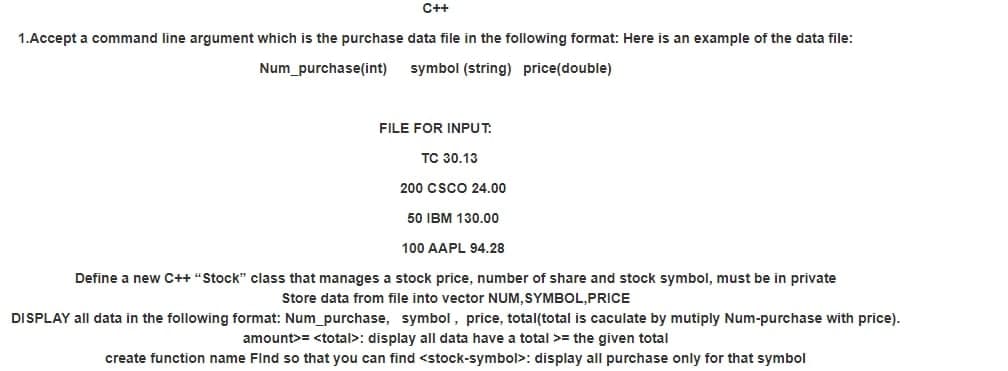 C++
1.Accept a command line argument which is the purchase data file in the following format: Here is an example of the data file:
Num_purchase(int)
symbol (string) price(double)
FILE FOR INPUT.
TC 30.13
200 CSCO 24.00
50 IBM 130.00
100 AAPL 94.28
Define a new C++ "Stock" class that manages a stock price, number of share and stock symbol, must be in private
Store data from file into vector NUM, SYMBOL,PRICE
DISPLAY all data in the following format: Num_purchase, symbol, price, total(total is caculate by mutiply Num-purchase with price).
amount>= <total>: display all data have a total >= the given total
create function name Find so that you can find <stock-symbol>: display all purchase only for that symbol