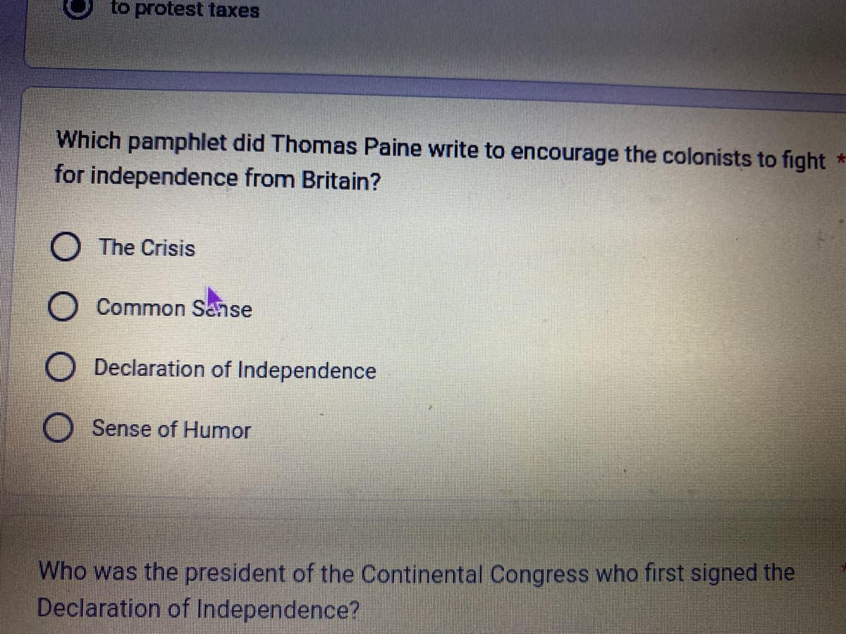 to protest taxes
Which pamphlet did Thomas Paine write to encourage the colonists to fight *
for independence from Britain?
O The Crisis
O Common Sense
O Declaration of Independence
O Sense of Humor
Who was the president of the Continental Congress who first signed the
Declaration of Independence?