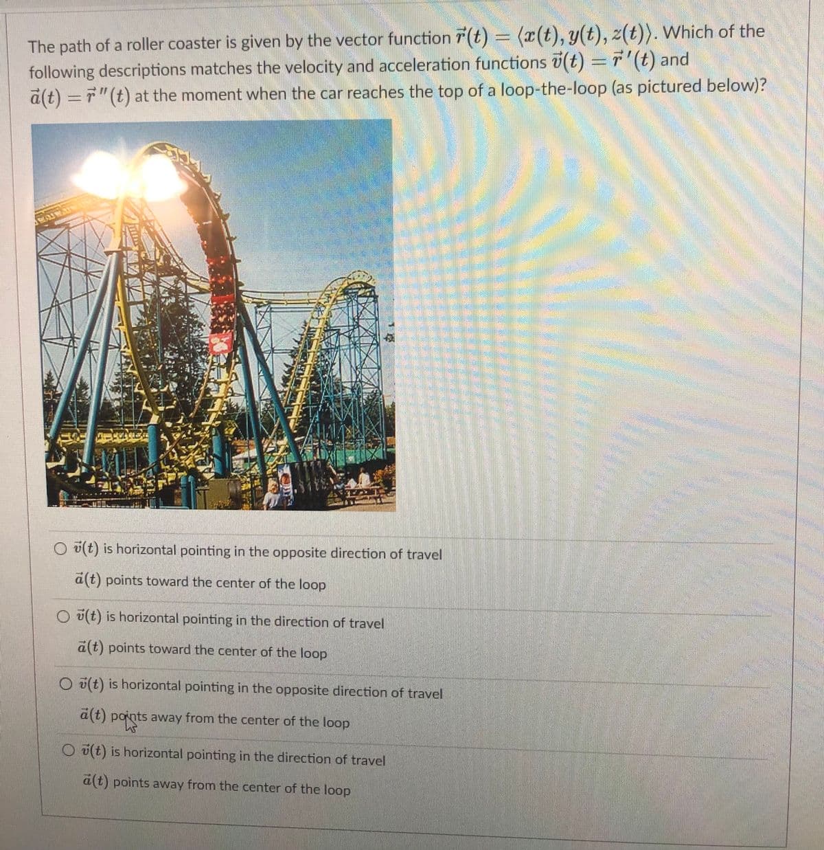 The path of a roller coaster is given by the vector function T (t) = (x(t), y(t), z(t)). Which of the
following descriptions matches the velocity and acceleration functions i(t) =7'(t) and
a(t) ="(t) at the moment when the car reaches the top of a loop-the-loop (as pictured below)?
O u(t) is horizontal pointing in the opposite direction of travel
a(t) points toward the center of the loop
O u(t) is horizontal pointing in the direction of travel
a(t) points toward the center of the loop
O (t) is horizontal pointing in the opposite direction of travel
a(t) points away from the center of the loop
O(t) is horizontal pointing in the direction of travel
a(t) points away from the center of the loop

