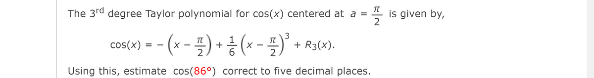 The 3rd degree Taylor polynomial for cos(x) centered at a =
is given by,
2
cos(0)= - (x-플) + ㅎ (x - 플)"
1
+ R3(x).
2
6.
2
Using this, estimate cos(86°) correct to five decimal places.
