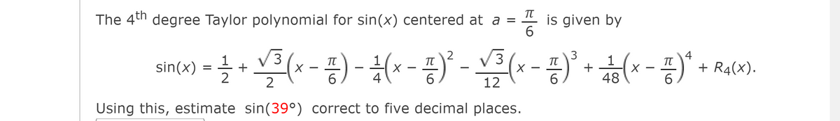 The 4th degree Taylor polynomial for sin(x) centered at a =
is given by
6.
V3
V3
3
+
48
4
sin(x) = +
2
2
TT
1
+ R4(X).
6.
6
4
6
12
6.
Using this, estimate sin(39°) correct to five decimal places.
